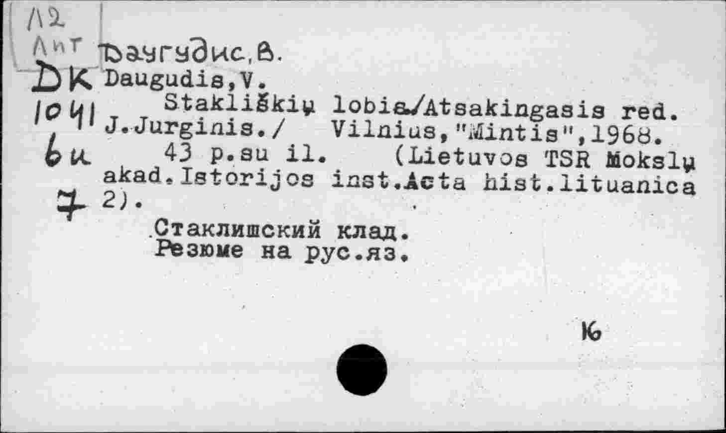 ﻿/\1 '
Ъа.угздис.,а.
DK Daugudia,V.
löül Stakliëkiy. lobia/Atsakingasis red.
1 »'J.Jurginis./ Vilnius,"Sintis",I960.
fck 43 p.au il. (Lietuvos TSR Moksly akad.Istorijos inst.Acta hist.lituanica 2).
Стаклишский клад.
Резюме на рус.яз.